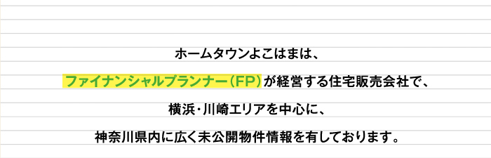ホームタウンよこはまは、
                                       ファイナンシャルプランナー（FP）が経営する住宅販売会社で、
                                       横浜・川崎エリアを中心に、
                                       神奈川県内に広く未公開物件情報を有しております。